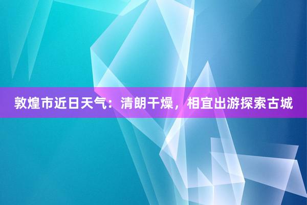 敦煌市近日天气：清朗干燥，相宜出游探索古城