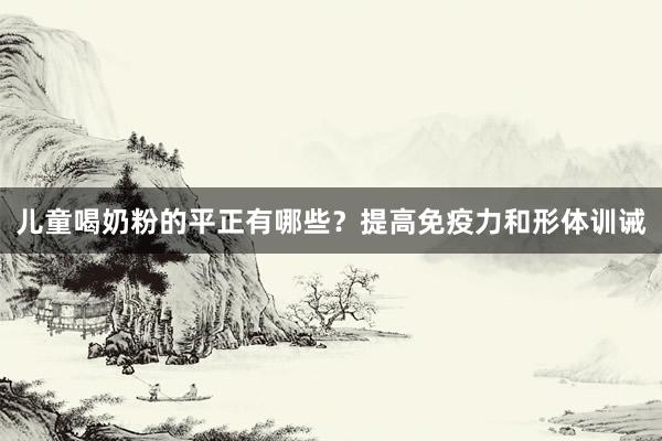 儿童喝奶粉的平正有哪些？提高免疫力和形体训诫