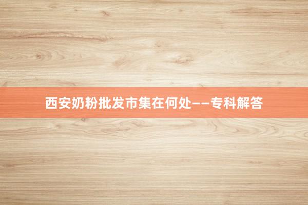 西安奶粉批发市集在何处——专科解答