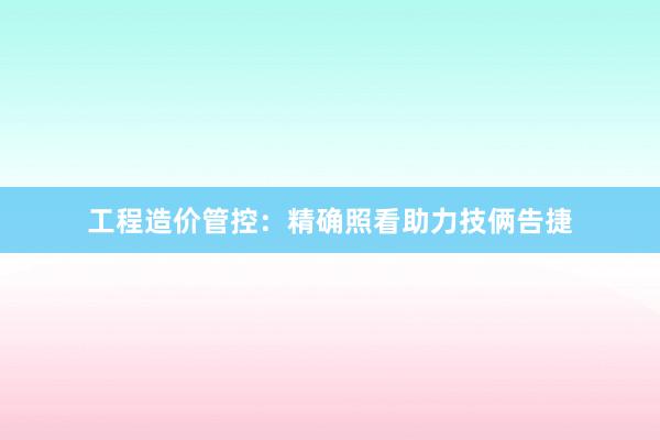 工程造价管控：精确照看助力技俩告捷