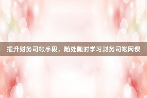 擢升财务司帐手段，随处随时学习财务司帐网课