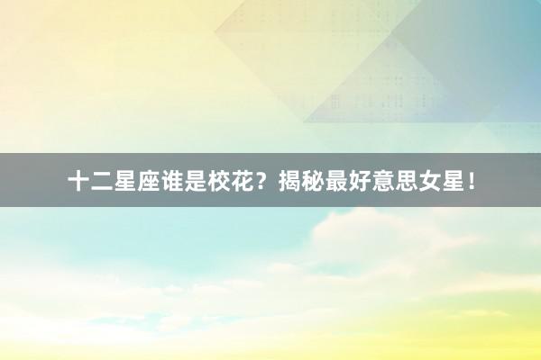 十二星座谁是校花？揭秘最好意思女星！