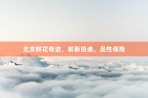 北京鲜花奇迹，崭新投递，品性保险