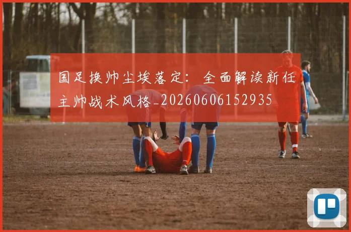 国足换帅尘埃落定:全面解读新任主帅战术风格_20260606152935